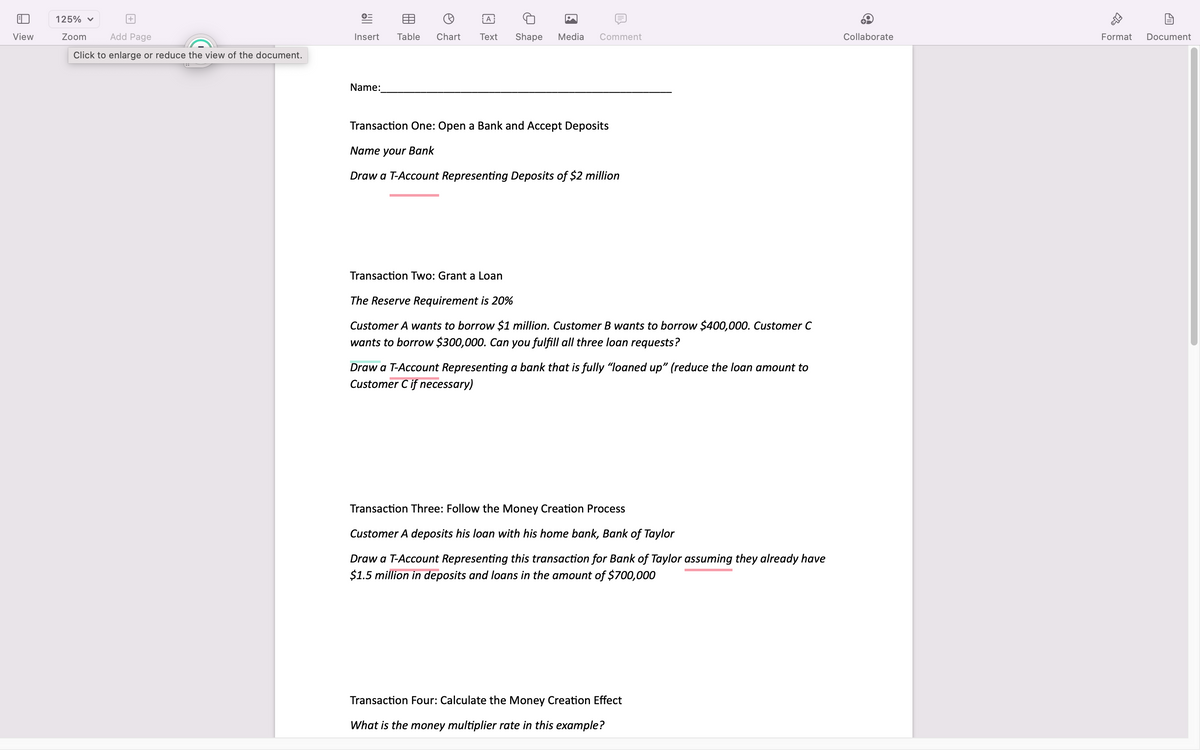 View
125% ✓
Zoom
+
Add Page
Click to enlarge or reduce the view of the document.
+=
Insert
Name:
A
W
Table Chart Text Shape Media Comment
Transaction One: Open a Bank and Accept Deposits
Name your Bank
Draw a T-Account Representing Deposits of $2 million
Transaction Two: Grant a Loan
The Reserve Requirement is 20%
Customer A wants to borrow $1 million. Customer B wants to borrow $400,000. Customer C
wants to borrow $300,000. Can you fulfill all three loan requests?
Draw a T-Account Representing a bank that is fully "loaned up" (reduce the loan amount to
Customer C if necessary)
Transaction Three: Follow the Money Creation Process
Customer A deposits his loan with his home bank, Bank of Taylor
Draw a T-Account Representing this transaction for Bank of Taylor assuming they already have
$1.5 million in deposits and loans in the amount of $700,000
Transaction Four: Calculate the Money Creation Effect
What is the money multiplier rate in this example?
Collaborate
ab
Format Document