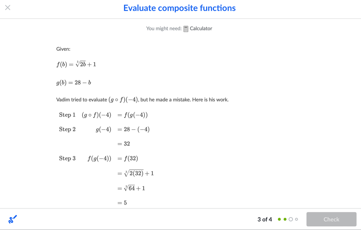 Evaluate composite functions
You might need:
Calculator
Given:
f(b) = V26 +1
g(b) = 28 – b
Vadim tried to evaluate (go f)(-4), but he made a mistake. Here is his work.
Step 1 (go f)(-4) = f(g(-4))
Step 2
g(-4) = 28 – (-4)
= 32
Step 3
f(g(-4)) = f(32)
= /2(32)+1
= V64 +1
= 5
3 of 4
Check
