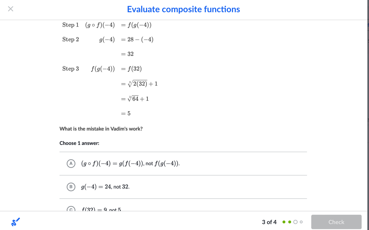 Evaluate composite functions
Step 1 (go f)(-4) = f(g(-4))
Step 2
g(-4) = 28 – (-4)
= 32
Step 3
f(9(-4)) =
= f(32)
= V2(32) +1
||
V64 +1
%3|
What is the mistake in Vadim's work?
Choose 1 answer:
(g o f)(-4) = g(f(-4)), not f(g(-4).
A
g(-4) = 24, not 32.
f(32).
9 not 5.
3 of 4
Check
