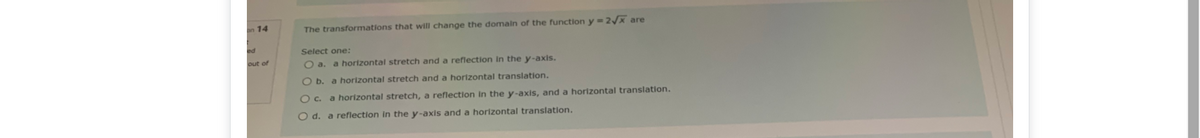 on 14
The transformations that will change the domain of the function y = 2/x are
ed
Select one:
out of
O a. a horizontal stretch and a reflection In the y-axis.
O b. a horizontal stretch and a horizontal translation.
O c. a horizontal stretch, a reflection In the y-axis, and a horizontal translation.
O d. a reflection in the y-axis and a horizontal translation.
