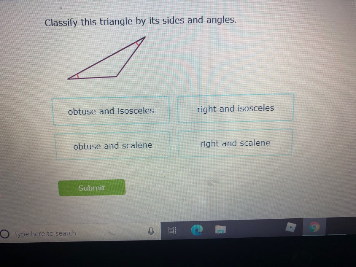 Classify this triangle by its sides and angles.
obtuse and isosceles
right and isosceles
obtuse and scalene
right and scalene
Submit
O Type here to search
