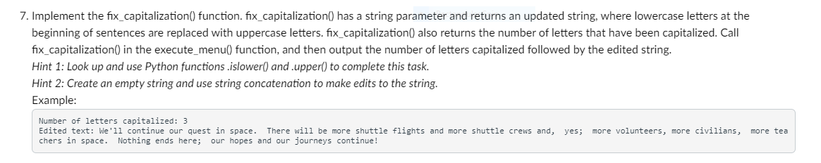 7. Implement the fix_capitalization() function. fix_capitalization() has a string parameter and returns an updated string, where lowercase letters at the
beginning of sentences are replaced with uppercase letters. fix_capitalization() also returns the number of letters that have been capitalized. Call
fix_capitalization() in the execute_menu() function, and then output the number of letters capitalized followed by the edited string.
Hint 1: Look up and use Python functions.islower() and .upper() to complete this task.
Hint 2: Create an empty string and use string concatenation to make edits to the string.
Example:
Number of letters capitalized: 3
Edited text: We'll continue our quest in space. There will be more shuttle flights and more shuttle crews and, yes; more volunteers, more civilians, more tea
chers in space. Nothing ends here; our hopes and our journeys continue!