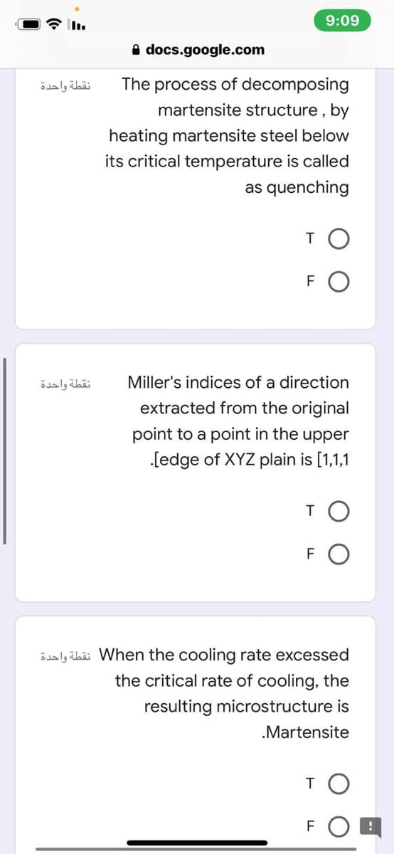 9:09
I.
A docs.google.com
نقطة واحدة
The
process
of decomposing
martensite structure, by
heating martensite steel below
its critical temperature is called
as quenching
TO
FO
نقطة واحدة
Miller's indices of a direction
extracted from the original
point to a point in the upper
[edge of XYZ plain is [1,1,1
TO
FO
5daly übäi When the cooling rate excessed
the critical rate of cooling, the
resulting microstructure is
.Martensite
TO
FOB
