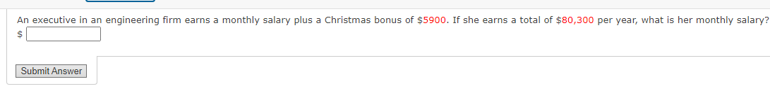 An executive in an engineering firm earns a monthly salary plus a Christmas bonus of $5900. If she earns a total of $80,300 per year, what is her monthly salary?
2$
Submit Answer
