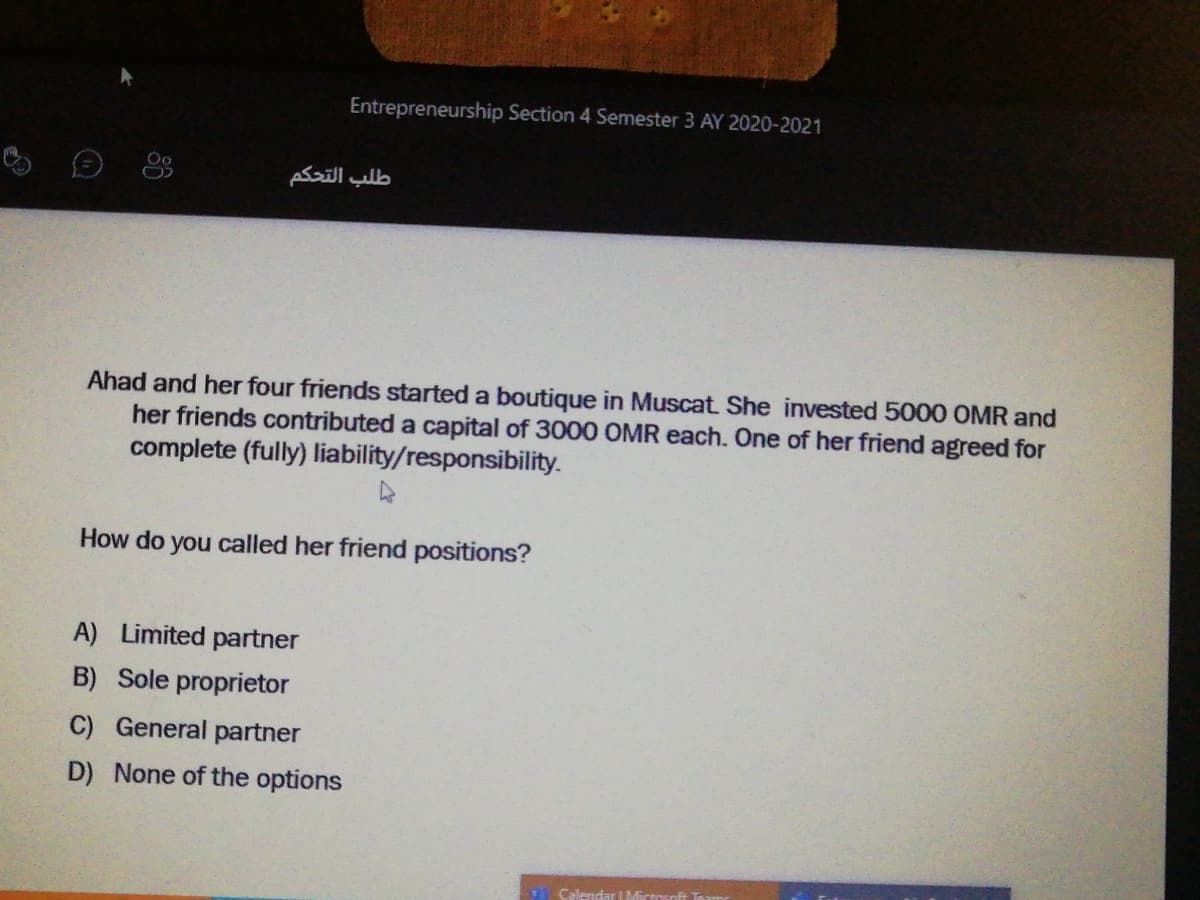 Entrepreneurship Section 4 Semester 3 AY 2020-2021
طلب التحكم
Ahad and her four friends started a boutique in Muscat She invested 5000 OMR and
her friends contributed a capital of 3000 OMR each. One of her friend agreed for
complete (fully) liability/responsibili
How do you called her friend positions?
A) Limited partner
B) Sole proprietor
C) General partner
D) None of the options
Calendar Micosoft
