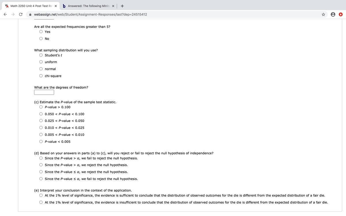 W Math 2250 Unit 4 Post Test Re X
b Answered: The following Minita x +
->
webassign.net/web/Student/Assignment-Responses/last?dep=24515412
Are all the expected frequencies greater than 5?
Yes
No
What sampling distribution will you use?
O Student'st
uniform
normal
chi-square
What are the degrees of freedom?
(c) Estimate the P-value of the sample test statistic.
P-value > 0.100
0.050 < P-value < 0.100
0.025 < P-value < 0.050
0.010 < P-value < 0.025
0.005 < P-value < 0.010
P-value < 0.005
(d) Based on your answers in parts (a) to (c), will you reject or fail to reject the null hypothesis of independence?
Since the P-value > a, we fail to reject the null hypothesis.
Since the P-value > a, we reject the null hypothesis.
Since the P-value < a, we reject the null hypothesis.
Since the P-value < a, we fail to reject the null hypothesis.
(e) Interpret your conclusion in the context of the application.
At the 1% level of significance, the evidence is sufficient to conclude that the distribution of observed outcomes for the die is different from the expected distribution of a fair die.
At the 1% level of significance, the evidence is insufficient to conclude that the distribution of observed outcomes for the die is different from the expected distribution of a fair die.
