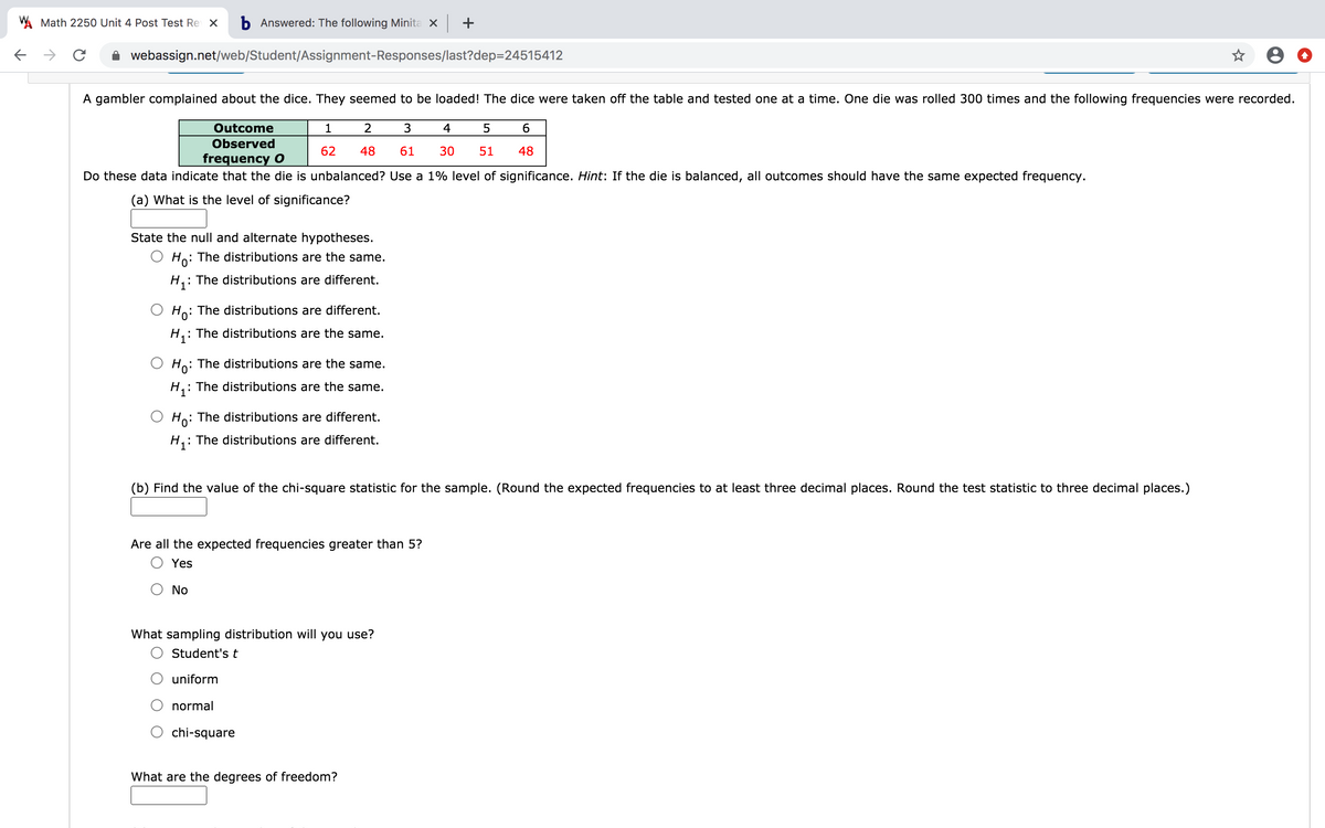 W Math 2250 Unit 4 Post Test Re X
b Answered: The following Minita x +
webassign.net/web/Student/Assignment-Responses/last?dep=24515412
A gambler complained about the dice. They seemed to be loaded! The dice were taken off the table and tested one at a time. One die was rolled 300 times and the following frequencies were recorded.
Outcome
2
4
Observed
62
48
61
30
51
48
frequency O
Do these data indicate that the die is unbalanced? Use a 1% level of significance. Hint: If the die is balanced, all outcomes should have the same expected frequency.
(a) What is the level of significance?
State the null and alternate hypotheses.
Ho: The distributions are the same.
: The distributions are different.
: The distributions are different.
H,: The distributions are the same.
Ho: The distributions are the same.
: The distributions are the same.
O Ho: The distributions are different.
: The distributions are different.
(b) Find the value of the chi-square statistic for the sample. (Round the expected frequencies to at least three decimal places. Round the test statistic to three decimal places.)
Are all the expected frequencies greater than 5?
O Yes
No
What sampling distribution will you use?
O Student'st
uniform
normal
chi-square
What are the degrees of freedom?
