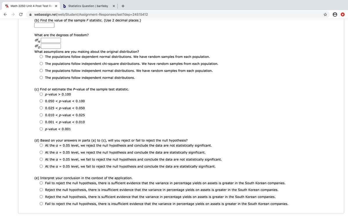 W Math 2250 Unit 4 Post Test Re X
b Statistics Question | bartleby
->
webassign.net/web/Student/Assignment-Responses/last?dep=24515412
(b) Find the value of the sample F statistic. (Use 2 decimal places.)
What are the degrees of freedom?
df,
dfp
What assumptions are you making about the original distribution?
The populations follow dependent normal distributions. We have random samples from each population.
The populations follow independent chi-square distributions. We have random samples from each population.
The populations follow independent normal distributions. We have random samples from each population.
The populations follow independent normal distributions.
(c) Find or estimate the P-value of the sample test statistic.
p-value > 0.100
0.050 < p-value < 0.100
0.025 < p-value < 0.050
0.010 < p-value < 0.025
0.001 < p-value < 0.010
p-value < 0.001
(d) Based on your answers in parts (a) to (c), will you reject or fail to reject the null hypothesis?
At the a = 0.05 level, we reject the null hypothesis and conclude the data are not statistically significant.
At the a = 0.05 level, we reject the null hypothesis and conclude the data are statistically significant.
At the a = 0.05 level, we fail to reject the null hypothesis and conclude the data are not statistically significant.
At the a = 0.05 level, we fail to reject the null hypothesis and conclude the data are statistically significant.
(e) Interpret your conclusion in the context of the application.
Fail to reject the null hypothesis, there is sufficient evidence that the variance in percentage yields on assets is greater in the South Korean companies.
Reject the null hypothesis, there is insufficient evidence that the variance in percentage yields on assets is greater in the South Korean companies.
Reject the null hypothesis, there is sufficient evidence that the variance in percentage yields on assets is greater in the South Korean companies.
Fail to reject the null hypothesis, there is insufficient evidence that the variance in percentage yields on assets is greater in the South Korean companies.
