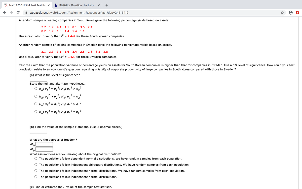 W Math 2250 Unit 4 Post Test Re X
b Statistics Question | bartleby
->
A webassign.net/web/Student/Assignment-Responses/last?dep=24515412
A random sample of leading companies in South Korea gave the following percentage yields based on assets.
2.7
1.7
4.4
1.1
0.1
3.6
2.4
0.2
1.7
1.8
1.4
5.4
1.1
Use a calculator to verify that s x 2.449 for these South Korean companies.
Another random sample of leading companies in Sweden gave the following percentage yields based on assets.
2.1
3.3
3.1
1.6
3.4
2.8
2.3
3.5
2.8
Use a calculator to verify that s x 0.420 for these Swedish companies.
Test the claim that the population variance of percentage yields on assets for South Korean companies is higher than that for companies in Sweden. Use a 5% level of significance. How could your test
conclusion relate to an economist's question regarding volatility of corporate productivity of large companies in South Korea compared with those in Sweden?
(a) What is the level of significance?
State the null and alternate hypotheses.
2
2.
Ho: 0, = 0,; H1: 01 > 0,²
2
2.
Ho: 01 > 02"; H;: 01
2
02
O Ho:02² = 0,²; H;: 02² > o,'
%3D
2
1
2.
H: 0, = 02; H;: 0, + 02
(b) Find the value of the sample F statistic. (Use 2 decimal places.)
What are the degrees of freedom?
dfN
dfp
What assumptions are you making about the original distribution?
The populations follow dependent normal distributions. We have random samples from each population.
The populations follow independent chi-square distributions. We have random samples from each population.
The populations follow independent normal distributions. We have random samples from each population.
The populations follow independent normal distributions.
(c) Find or estimate the P-value of the sample test statistic.
