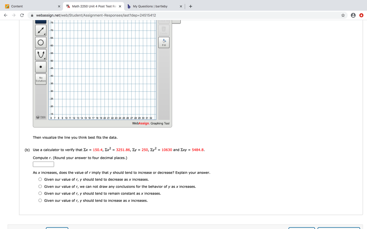 Content
A Math 2250 Unit 4 Post Test Re X
b My Questions | bartleby
x +
->
webassign.net/web/Student/Assignment-Responses/last?dep=24515412
Clear
75
70
Delete
65
60
Fill
55
50
45
40
No
Solution
35
30
25
20
15
Help
6 7
8 9 10 11 12 13 14 15 16 17 18 19 20 21 22 23 24 25 26 27 28 29 30 31 32
WebAssign. Graphing Tool
Then visualize the line you think best fits the data.
(b) Use a calculator to verify that Ex
150.4, Σχ?
= 3251.86, Ey = 250, Ey² = 10630 and Exy
= 5484.8.
%D
%3D
Compute r. (Round your answer to four decimal places.)
As x increases, does the value of r imply that y should tend to increase or decrease? Explain your answer.
Given our value of r, y should tend to decrease as x increases.
Given our value of r, we can not draw any conclusions for the behavior of y as x increases.
Given our value of r, y should tend to remain constant as x increases.
Given our value of r, y should tend to increase as x increases.
