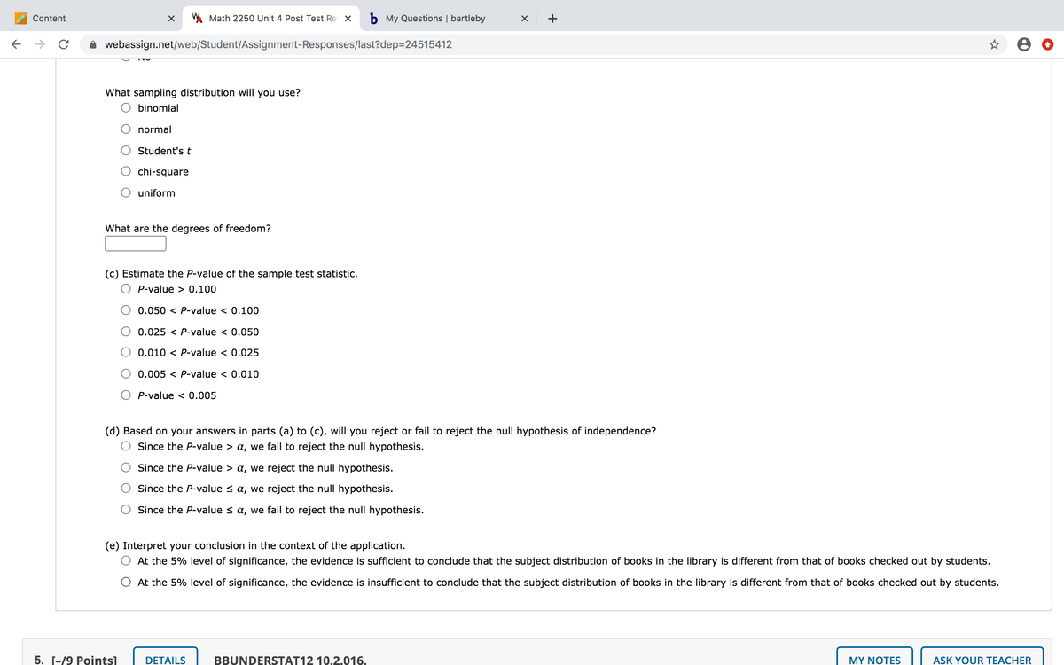 Content
A Math 2250 Unit 4 Post Test Re X
b My Questions | bartleby
x +
->
webassign.net/web/Student/Assignment-Responses/last?dep=24515412
What sampling distribution will you use?
O binomial
normal
Student's t
chi-square
uniform
What are the degrees of freedom?
(c) Estimate the P-value of the sample test statistic.
P-value > 0.100
0.050 < P-value < 0.100
0.025 < P-value < 0.050
0.010 < P-value < 0.025
0.005 < P-value < 0.010
P-value < 0.005
(d) Based on your answers in parts (a) to (c), will you reject or fail to reject the null hypothesis of independence?
Since the P-value > a, we fail to reject the null hypothesis.
Since the P-value > a, we reject the null hypothesis.
Since the P-value < a, we reject the null hypothesis.
Since the P-value < a, we fail to reject the null hypothesis.
(e) Interpret your conclusion in the context of the application.
At the 5% level of significance, the evidence is sufficient to conclude that the subject distribution of books in the library is different from that of books checked out by students.
O At the 5% level of significance, the evidence is insufficient to conclude that the subject distribution of books in the library is different from that of books checked out by students.
5. Г-/9 Рointsl
DETAILS
BBUNDERSTAT12 10.2.016.
MY NOTES
ASK YOUR TEACHER
