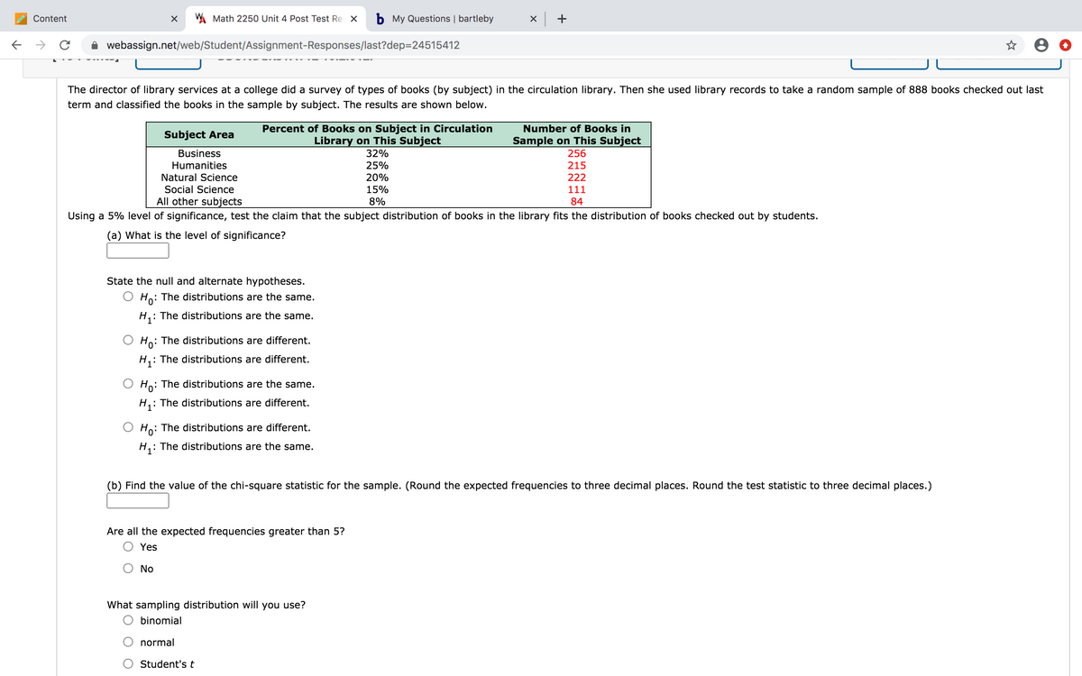 Content
A Math 2250 Unit 4 Post Test Re X
b My Questions | bartleby
x +
webassign.net/web/Student/Assignment-Responses/last?dep=24515412
The director of library services at a college did a survey of types of books (by subject) in the circulation library. Then she used library records to take a random sample of 888 books checked out last
term and classified the books in the sample by subject. The results are shown below.
Percent of Books on Subject in Circulation
Library on This Subject
Number of Books in
Subject Area
Sample on This Subject
256
Business
32%
Humanities
25%
215
Natural Science
20%
222
Social Science
15%
111
All other subjects
8%
84
Using a 5% level of significance, test the claim that the subject distribution of books in the library fits the distribution of books checked out by students.
(a) What is the level of significance?
State the null and alternate hypotheses.
O Ho: The distributions are the same.
: The distributions are the same.
O Ho: The distributions are different.
: The distributions are different.
: The distributions are the same.
H,: The distributions are different.
Ho: The distributions are different.
: The distributions are the same.
(b) Find the value of the chi-square statistic for the sample. (Round the expected frequencies to three decimal places. Round the test statistic to three decimal places.)
Are all the expected frequencies greater than 5?
Yes
No
What sampling distribution will you use?
O binomial
normal
Student's t
