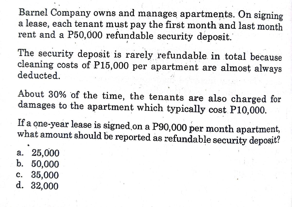 Barnel Company owns and manages apartments. On signing
a lease, each tenant must pay the first month and last month
rent and a P50,000 refundable security deposit.
The security deposit is rarely refundable in total because
cleaning costs of P15,000 per apartment are almost always
deducted.
About 30% of the time, the tenants are also charged for
damages to the apartment which typically cost P10,000.
If a one-year lease is signed.on a P90,000 per month apartment,
what amount should be reported as refundable security deposit?
а. 25,000
b. 50,000
с. 35,000
d. 32,000
