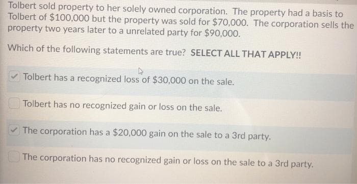 Tolbert sold property to her solely owned corporation. The property had a basis to
Tolbert of $100,000 but the property was sold for $70,000. The corporation sells the
property two years later to a unrelated party for $90,000.
Which of the following statements are true? SELECT ALL THAT APPLY!
Tolbert has a recognized loss of $30,000 on the sale.
Tolbert has no recognized gain or loss on the sale.
The corporation has a $20,000 gain on the sale to a 3rd party.
The corporation has no recognized gain or loss on the sale to a 3rd party.
