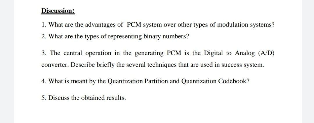 Discussion:
1. What are the advantages of PCM system over other types of modulation systems?
2. What are the types of representing binary numbers?
3. The central operation in the generating PCM is the Digital to Analog (A/D)
converter. Describe briefly the several techniques that are used in success system.
4. What is meant by the Quantization Partition and Quantization Codebook?
5. Discuss the obtained results.
