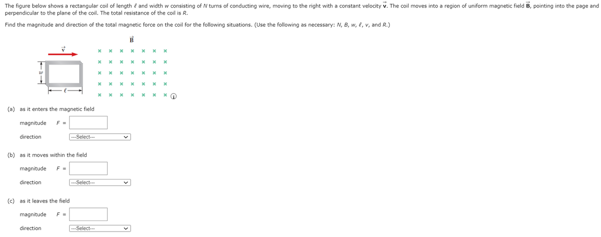The figure below shows a rectangular coil of length { and width w consisting of N turns of conducting wire, moving to the right with a constant velocity v. The coil moves into a region of uniform magnetic field B, pointing into the page and
perpendicular to the plane of the coil. The total resistance of the coil is R.
Find the magnitude and direction of the total magnetic force on the coil for the following situations. (Use the following as necessary: N, B, w, e, v, and R.)
х х х х х х х
х х х х х х хG
(a) as it enters the magnetic field
magnitude
F =
direction
-Select---
(b) as it moves within the field
magnitude
F =
=
direction
---Select---
(c) as it leaves the field
magnitude
F =
direction
---Select--
