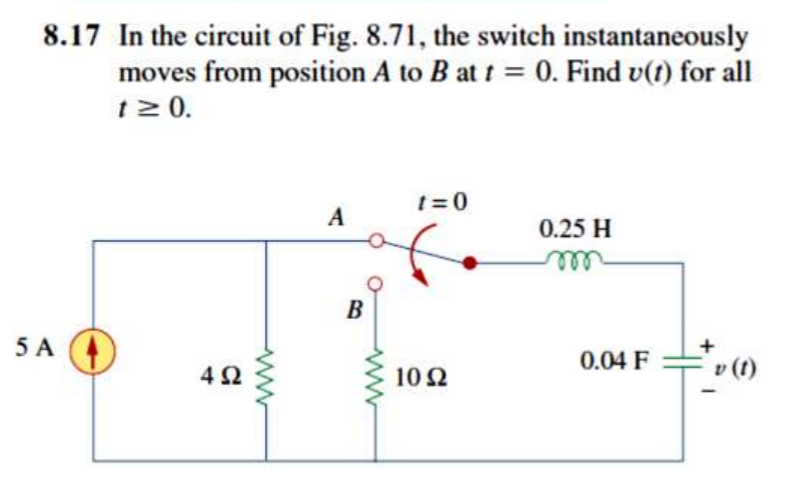 8.17 In the circuit of Fig. 8.71, the switch instantaneously
moves from position A to B at t = 0. Find v(t) for all
t2 0.
%3D
t=0
A
0.25 H
ll
B
5 A
A
42
10 2
0.04 F
v (1)
