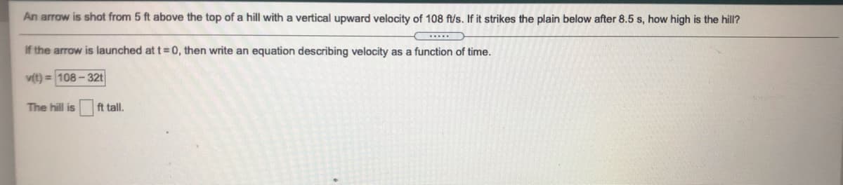 An arrow is shot from 5 ft above the top of a hill with a vertical upward velocity of 108 ft/s. If it strikes the plain below after 8.5 s, how high is the hill?
If the arrow is launched at t= 0, then write an equation describing velocity as a function of time.
v(t) = 108 - 32t
The hill is
ft tall.
