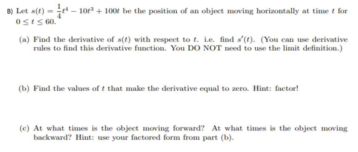 B) Let s(t) = -t“.
0<t< 60.
10t3 + 100t be the position of an object moving horizontally at time t for
(a) Find the derivative of s(t) with respect to t. i.e. find s'(t). (You can use derivative
rules to find this derivative function. You DO NOT need to use the limit definition.)
(b) Find the values of t that make the derivative equal to zero. Hint: factor!
(c) At what times is the object moving forward? At what times is the object moving
backward? Hint: use your factored form from part (b).
