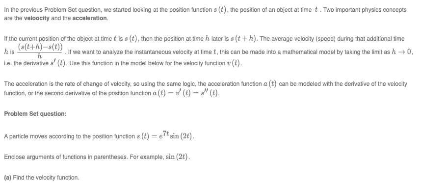 In the previous Problem Set question, we started looking at the position function s (t), the position of an object at time t. Two important physics concepts
are the veloocity and the acceleration.
If the current position of the object at time t is s (t), then the position at time h later is s (t + h). The average velocity (speed) during that additional time
(s(t+h)-s(t))
h is
. If we want to analyze the instantaneous velocity at time t, this can be made into a mathematical model by taking the limit as h → 0,
i.e. the derivative s' (t). Use this function in the model below for the velocity function v (t).
The acceleration is the rate of change of velocity, so using the same logic, the acceleration function a (t) can be modeled with the derivative of the velocity
function, or the second derivative of the position function a (t) = (t) = s'" (t).
Problem Set question:
A particle moves according to the position function s (t) = elt sin (2t).
Enclose arguments of functions in parentheses. For example, sin (2t).
(a) Find the velocity function.
