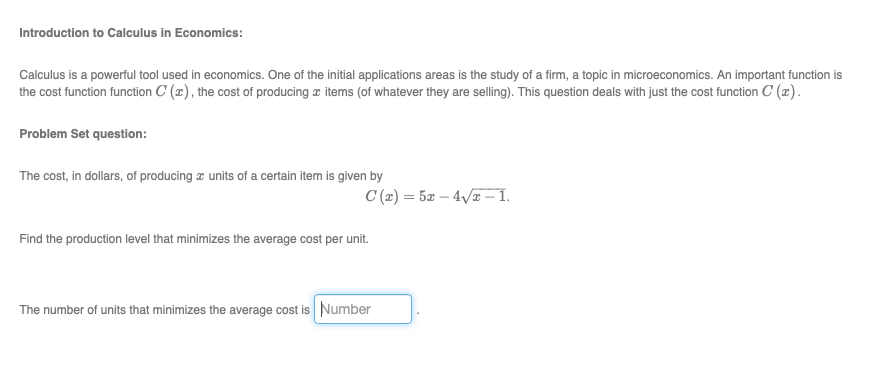 Introduction to Calculus in Economics:
Calculus is a powerful tool used in economics. One of the initial applications areas is the study of a firm, a topic in microeconomics. An important function is
the cost function function C (x), the cost of producing æ items (of whatever they are selling). This question deals with just the cost function C (x).
Problem Set question:
The cost, in dollars, of producing æ units of a certain item is given by
C (x) = 5x – 4/ – 1.
Find the production level that minimizes the average cost per unit.
The number of units that minimizes the average cost is Number
