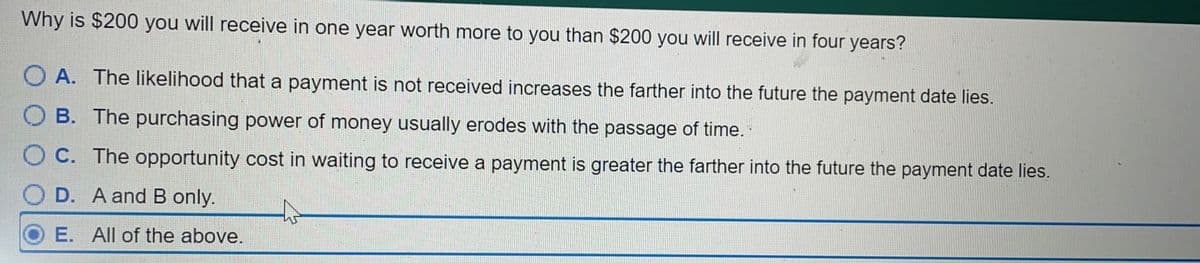 Why is $200 you will receive in one year worth more to you than $200 you will receive in four years?
A. The likelihood that a payment is not received increases the farther into the future the payment date lies.
B. The purchasing power of money usually erodes with the passage of time.
OC. The opportunity cost in waiting to receive a payment is greater the farther into the future the payment date lies.
D. A and B only.
E. All of the above.