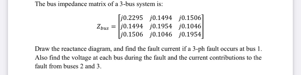 The bus impedance matrix of a 3-bus system is:
[j0.2295 j0.1494 j0.1506]
j0.1494 j0.1954 j0.1046
Lj0.1506 j0.1046 j0.1954]
Zbus
Draw the reactance diagram, and find the fault current if a 3-ph fault occurs at bus 1.
Also find the voltage at each bus during the fault and the current contributions to the
fault from buses 2 and 3.
