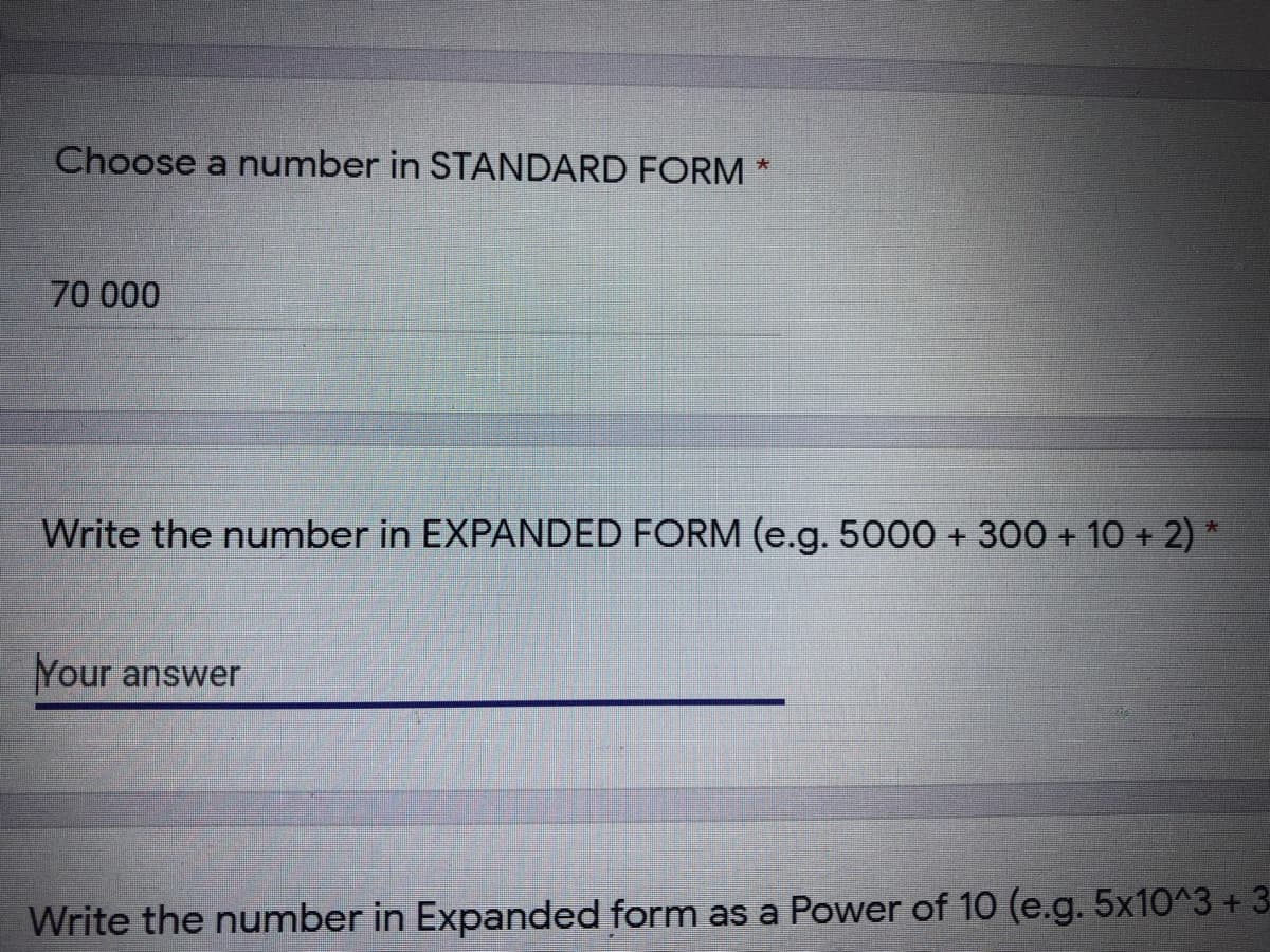 Choose a number in STANDARD FORM
大
70 000
Write the number in EXPANDED FORM (e.g. 5000 + 300 + 10 + 2) *
Your answer
Write the number in Expanded form as a Power of 10 (e.g. 5x10^3+ 3
