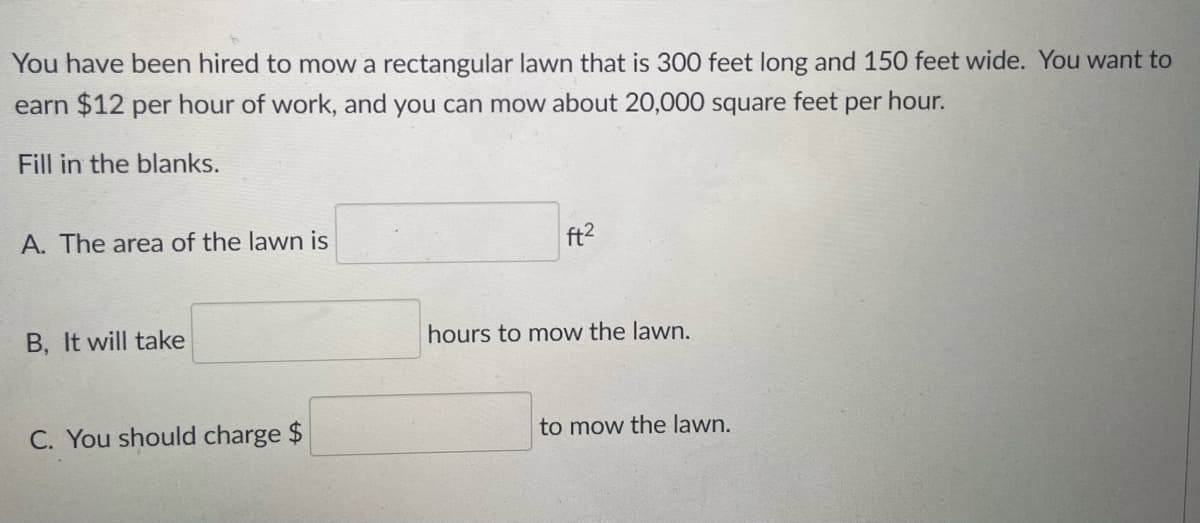 You have been hired to mow a rectangular lawn that is 300 feet long and 150 feet wide. You want to
earn $12 per hour of work, and you can mow about 20,000 square feet per hour.
Fill in the blanks.
A. The area of the lawn is
ft2
hours to mow the lawn.
B, It will take
to mow the lawn.
C. You should charge $
