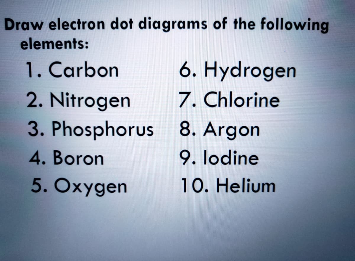 Draw electron dot diagrams of the following
elements:
6. Hydrogen
7. Chlorine
3. Phosphorus 8. Argon
9. lodine
10. Helium
1. Carbon
2. Nitrogen
4. Boron
5. Oxygen
