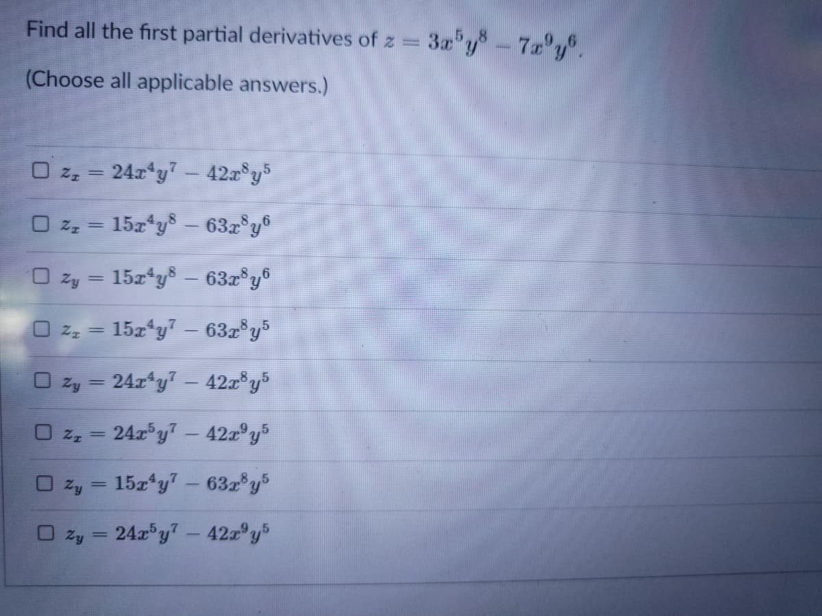 Find all the first partial derivatives of z =
3a y-7'y.
(Choose all applicable answers.)
O z, = 24x*y? - 42a°y5
%3D
O zz = 15z*ys – 637°y®
O zy = 15x ys - 63x°y®
O 2, = 15x*y7 - 63z°y5
O zy = 24r*y7 - 42z®y5
O z, = 24r°y7- 42a°y5
O zy = 15z*y7 - 632 y5
O zy = 24r"y7- 42a°y5
