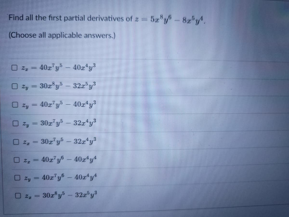 Find all the first partial derivatives of z = 5a y-8 y.
(Choose all applicable answers.)
O z, = 40z"y –- 40x*y³
O zy = 30z°y - 32z°y3
O zy = 40z"y –- 40x*y³
%3D
O zy = 30z'y – 32x*y3
O z, = 30r'y – 32z y3
|
U z, =
40z y-40r y
O Zy
40z y6-40x y
%3|
30z y5-32 y
U z, =
