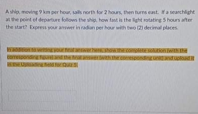 Aship, moving 9 km per hour, sails north for 2 hours, then turns east. If a searchlight
at the point of departure follows the ship, how fast is the light rotating 5 hours after
the start? Express your answer in radian per hour with two (2) decimal places.
Iditionitawritini VorihtSWerHerho
Correspondi
AKANIN iNiheld forQuS
Ithe.complete salution.(with thd
ditia relandthe hninwIWItHhe contesondingini and uploud it
