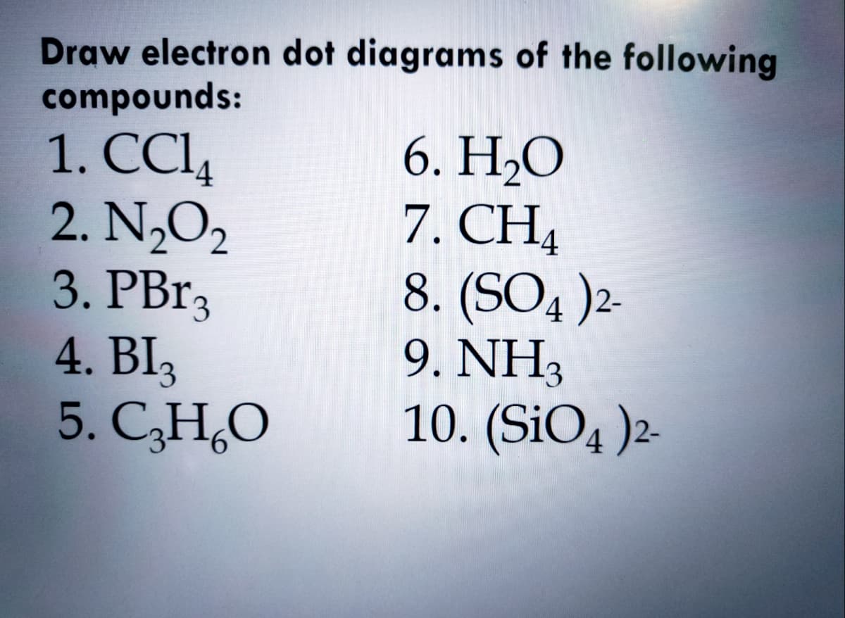 Draw electron dot diagrams of the following
compounds:
1. СЦ
2. N,O2
3. PB.3
4. BI3
5. C,H,O
6. Н.О
7. CH4
8. (SO4 )2
9. NH3
10. (SiO4 )2-
