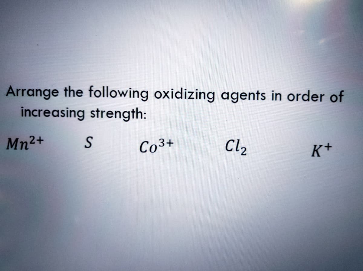 Arrange the following oxidizing agents in order of
increasing strength:
Mn2+
Co3+
Cl2
K+
