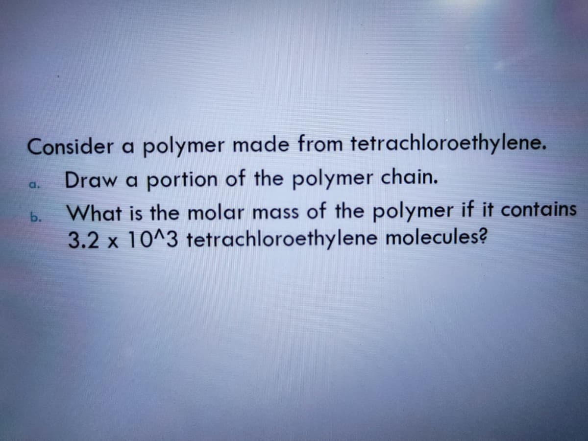 Consider a polymer made from tetrachloroethylene.
Draw a portion of the polymer chain.
What is the molar mass of the polymer if it contains
3.2 x 10^3 tetrachloroethylene molecules?
a.
b.
