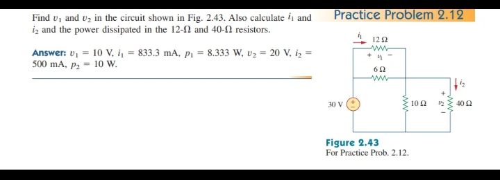 Practice Problem 2.12
Find u, and vz in the circuit shown in Fig. 2.43. Also calculate ii and
iz and the power dissipated in the 12-2 and 40-2 resistors.
122
ww
Answer: v, = 10 V, i = 833.3 mA, pP1 = 8.333 W, v2 = 20 V, iz =
500 mA, p2 = 10 w.
30 V
10 2
40 2
Figure 2.43
For Practice Prob. 2.12.
ww
ww
