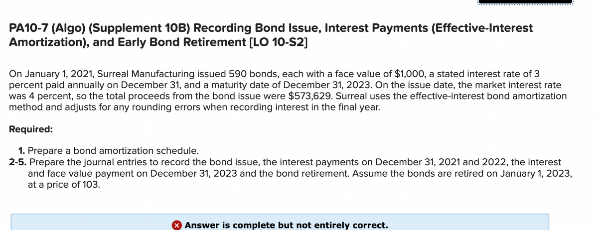 PA10-7 (Algo) (Supplement 10B) Recording Bond Issue, Interest Payments (Effective-Interest
Amortization), and Early Bond Retirement [LO 10-S2]
On January 1, 2021, Surreal Manufacturing issued 590 bonds, each with a face value of $1,000, a stated interest rate of 3
percent paid annually on December 31, and a maturity date of December 31, 2023. On the issue date, the market interest rate
was 4 percent, so the total proceeds from the bond issue were $573,629. Surreal uses the effective-interest bond amortization
method and adjusts for any rounding errors when recording interest in the final year.
Required:
1. Prepare a bond amortization schedule.
2-5. Prepare the journal entries to record the bond issue, the interest payments on December 31, 2021 and 2022, the interest
and face value payment on December 31, 2023 and the bond retirement. Assume the bonds are retired on January 1, 2023,
at a price of 103.
X Answer is complete but not entirely correct.