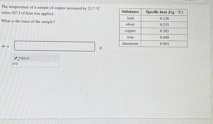 The temperature of a sample of copper increased by 23.7 °C
when 267 J of heat was applied.
What is the mass of the sample?
m=
x10
TOOLS
DO
8
Substance
lead
silver
copper
iron
aluminum
Specific heat J/(g. °C)
0.128
0.235
0.385
0.449
0.903