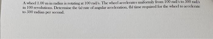 A wheel 1.00 m in radius is rotating at 100 rad/s. The wheel accelerates uniformly from 100 rad/s to 500 rad/s
in 100 revolutions. Determine the (a) rate of angular acceleration, (b) time required for the wheel to accelerate
to 500 radian per second.