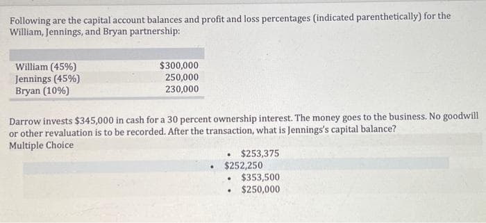 Following are the capital account balances and profit and loss percentages (indicated parenthetically) for the
William, Jennings, and Bryan partnership:
William (45%)
Jennings (45%)
Bryan (10%)
$300,000
250,000
230,000
Darrow invests $345,000 in cash for a 30 percent ownership interest. The money goes to the business. No goodwill
or other revaluation is to be recorded. After the transaction, what is Jennings's capital balance?
Multiple Choice
.
$253,375
$252,250
$353,500
$250,000