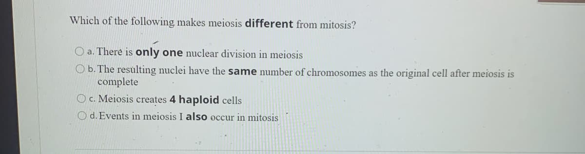 Which of the following makes meiosis different from mitosis?
O a. There is only one nuclear division in meiosis
Ob. The resulting nuclei have the same number of chromosomes as the original cell after meiosis is
complete
O c. Meiosis creates 4 haploid cells
O d. Events in meiosis I also occur in mitosis
