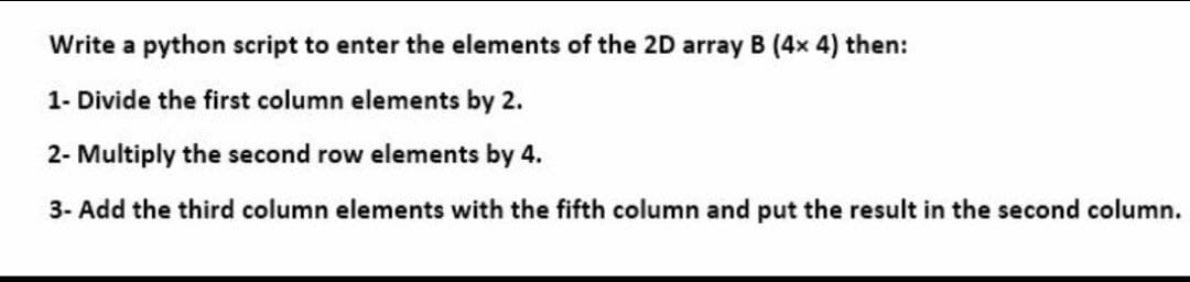 Write a python script to enter the elements of the 2D array B (4x 4) then:
1- Divide the first column elements by 2.
2- Multiply the second row elements by 4.
3- Add the third column elements with the fifth column and put the result in the second column.
