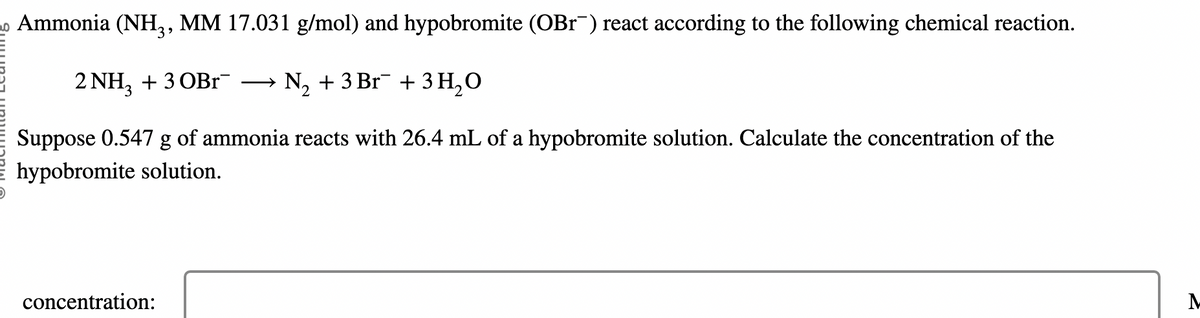 Ammonia (NH3, MM 17.031 g/mol) and hypobromite (OBr¯) react according to the following chemical reaction.
2 NH3 + 3 OBR¯ N₂ + 3 Br¯ + 3 H₂O
2
Suppose 0.547 g of ammonia reacts with 26.4 mL of a hypobromite solution. Calculate the concentration of the
hypobromite solution.
concentration:
M