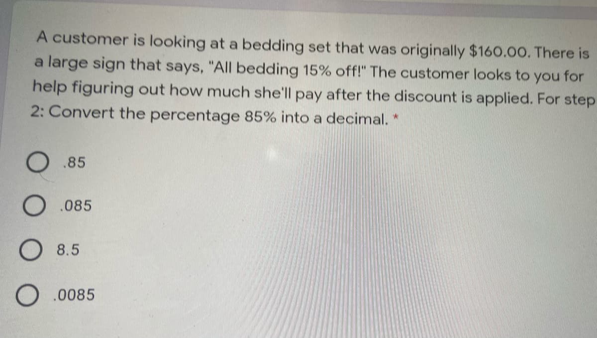 A customer is looking at a bedding set that was originally $160.00. There is
a large sign that says, "All bedding 15% off!" The customer looks to you for
help figuring out how much she'll pay after the discount is applied. For step
2: Convert the percentage 85% into a decimal.
O .85
O .085
O 8.5
O .0085
