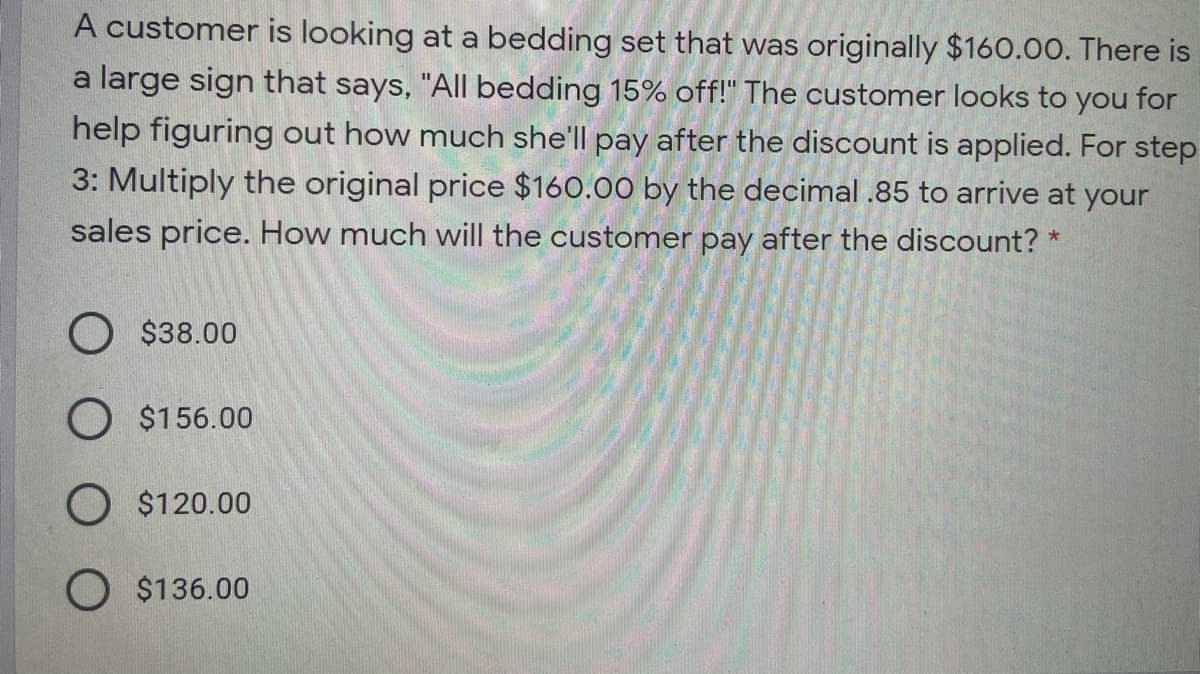 A customer is looking at a bedding set that was originally $160.00. There is
a large sign that says, "All bedding 15% off!" The customer looks to you for
help figuring out how much she'll pay after the discount is applied. For step
3: Multiply the original price $160.00 by the decimal .85 to arrive at your
sales price. How much will the customer pay after the discount?
O $38.00
O $156.00
O $120.00
O $136.00
