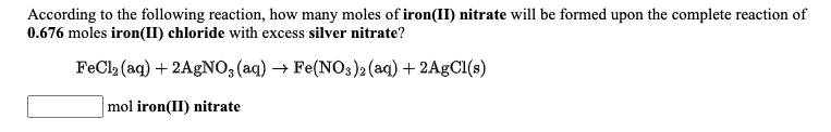 According to the following reaction, how many moles of iron(II) nitrate will be formed upon the complete reaction of
0.676 moles iron(II) chloride with excess silver nitrate?
FeCl (aq) + 2AGNO, (aq) → Fe(NOs)2 (aq) + 2AgCl(s)
mol iron(II) nitrate
