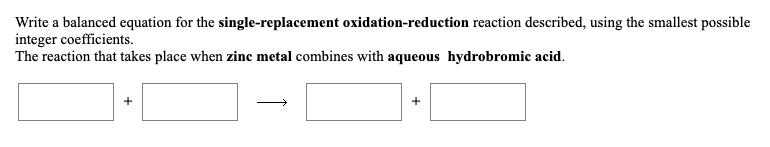 Write a balanced equation for the single-replacement oxidation-reduction reaction described, using the smallest possible
integer coefficients.
The reaction that takes place when zinc metal combines with aqueous hydrobromic acid.
