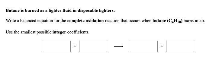 Write a balanced equation for the complete oxidation reaction that occurs when butane (C,H10) burns in air.
Use the smallest possible integer coefficients.
