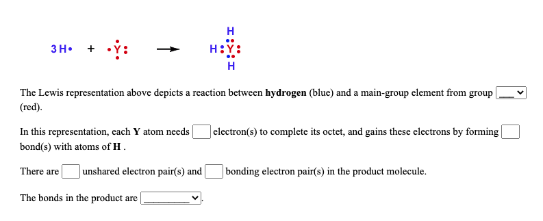 H
зн. +
H:Y:
H
The Lewis representation above depicts a reaction between hydrogen (blue) and a main-group element from group |
(red).
In this representation, each Y atom needs
bond(s) with atoms of H.
]electron(s) to complete its octet, and gains these electrons by forming
There are|
Junshared electron pair(s) and
| bonding electron pair(s) in the product molecule.
The bonds in the product are |
